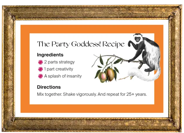 The Party Goddess! Recipe: 2 parts strategy 1 part creativity A splash of insanity Directions Mix together. Shake vigorously. And repeat for 25+ years.